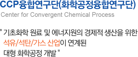 CCP융합연구단(화학공정융합연구단) Center for Convergent Chemical Process 기초화학 원료 및 에너지원의 경제적 생산을 위한 석유/석탄/가스 산업이 연계된 대형 화학공정 개발 