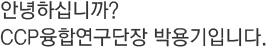 안녕하십니까? CCP융합연구단장 박용기입니다.